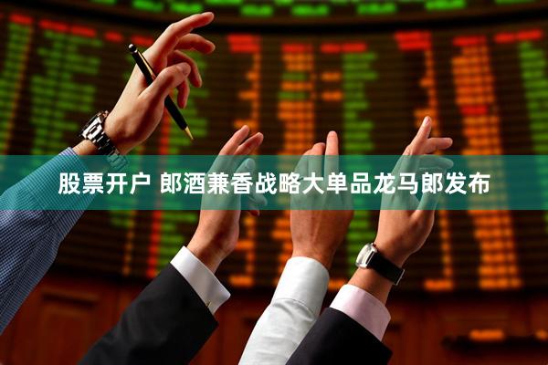 股票开户 郎酒兼香战略大单品龙马郎发布