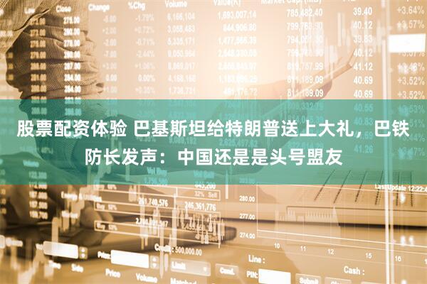股票配资体验 巴基斯坦给特朗普送上大礼，巴铁防长发声：中国还是是头号盟友