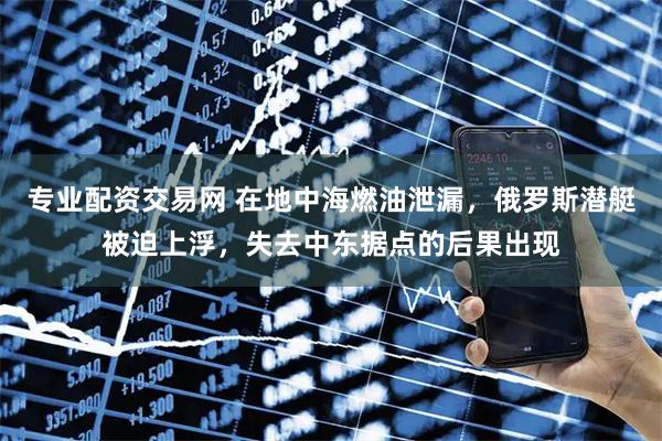 专业配资交易网 在地中海燃油泄漏，俄罗斯潜艇被迫上浮，失去中东据点的后果出现