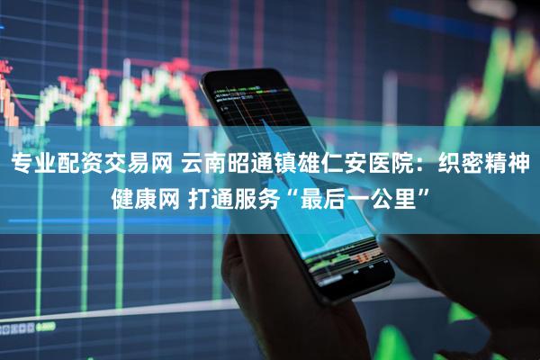 专业配资交易网 云南昭通镇雄仁安医院：织密精神健康网 打通服务“最后一公里”