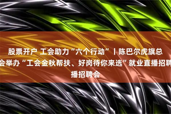 股票开户 工会助力“六个行动”丨陈巴尔虎旗总工会举办“工会金秋帮扶、好岗待你来选”就业直播招聘会