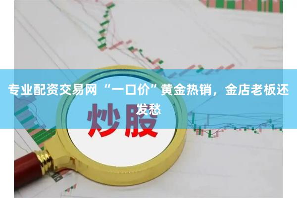 专业配资交易网 “一口价”黄金热销,金店老板还发愁