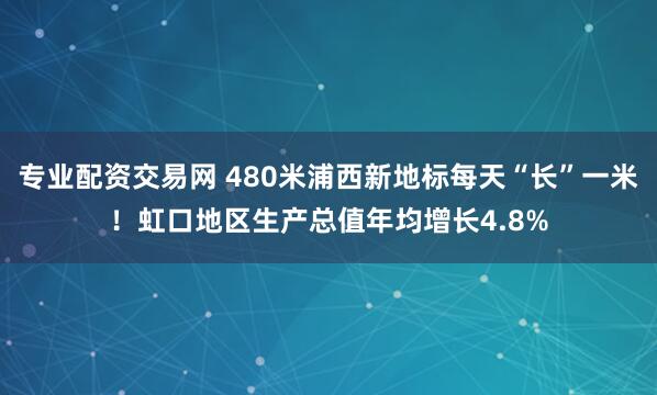 专业配资交易网 480米浦西新地标每天“长”一米！虹口地区生产总值年均增长4.8%