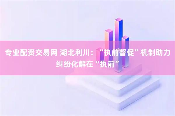 专业配资交易网 湖北利川：“执前督促”机制助力纠纷化解在“执前”