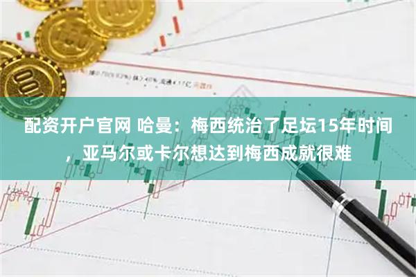 配资开户官网 哈曼：梅西统治了足坛15年时间，亚马尔或卡尔想达到梅西成就很难