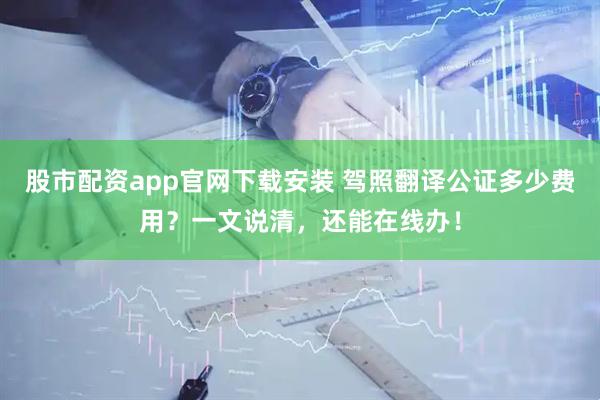 股市配资app官网下载安装 驾照翻译公证多少费用？一文说清，还能在线办！