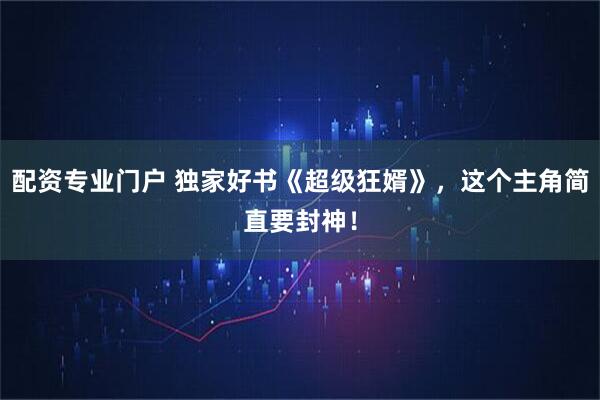 配资专业门户 独家好书《超级狂婿》，这个主角简直要封神！