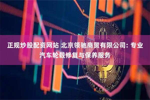 正规炒股配资网站 北京领驰商贸有限公司: 专业汽车轮毂修复与保养服务