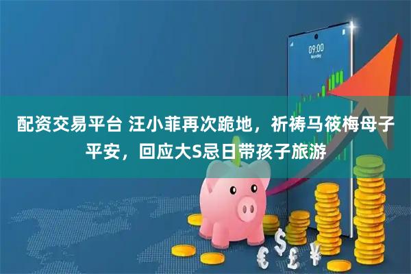 配资交易平台 汪小菲再次跪地，祈祷马筱梅母子平安，回应大S忌日带孩子旅游