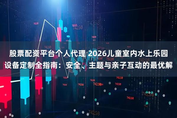 股票配资平台个人代理 2026儿童室内水上乐园设备定制全指南：安全、主题与亲子互动的最优解