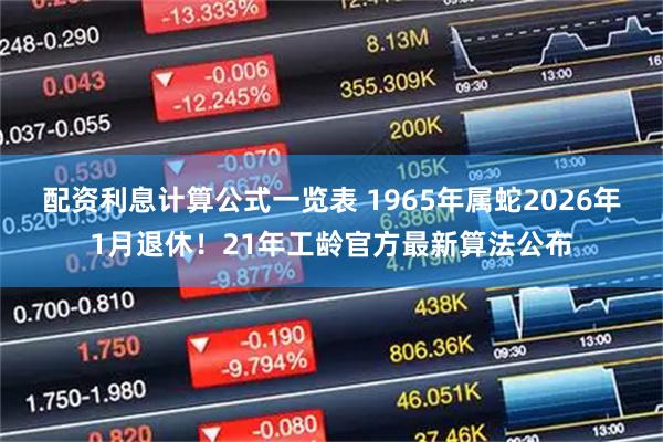 配资利息计算公式一览表 1965年属蛇2026年1月退休!21年工龄官方最新算法公布