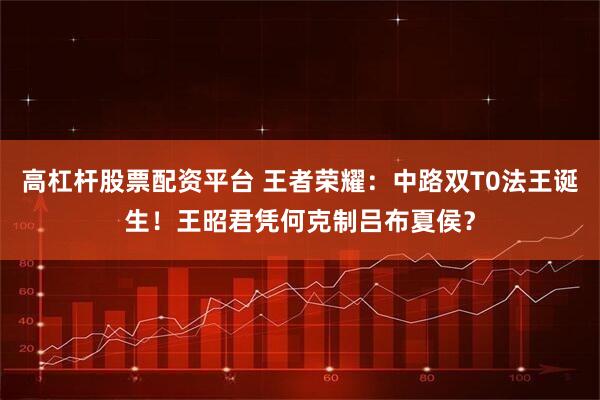 高杠杆股票配资平台 王者荣耀:中路双T0法王诞生!王昭君凭何克制吕布夏侯?
