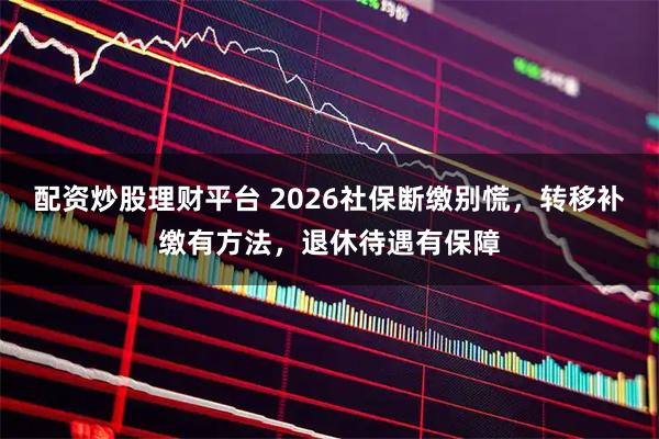 配资炒股理财平台 2026社保断缴别慌，转移补缴有方法，退休待遇有保障