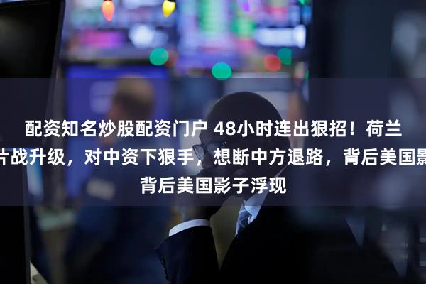 配资知名炒股配资门户 48小时连出狠招！荷兰对华芯片战升级，对中资下狠手，想断中方退路，背后美国影子浮现