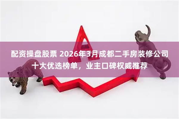 配资操盘股票 2026年3月成都二手房装修公司十大优选榜单，业主口碑权威推荐