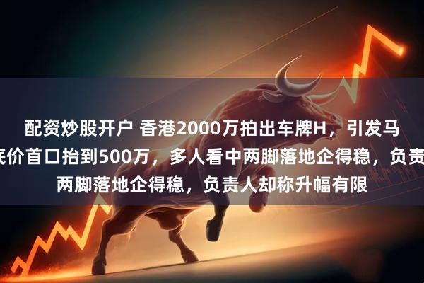 配资炒股开户 香港2000万拍出车牌H，引发马年竞价：5000底价首口抬到500万，多人看中两脚落地企得稳，负责人却称升幅有限
