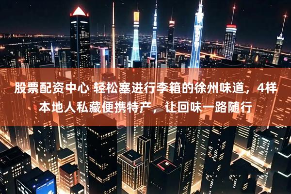 股票配资中心 轻松塞进行李箱的徐州味道,4样本地人私藏便携特产,让回味一路随行