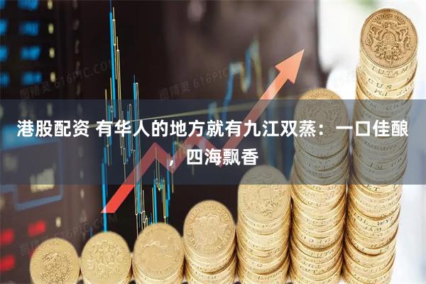 港股配资 有华人的地方就有九江双蒸:一口佳酿,四海飘香
