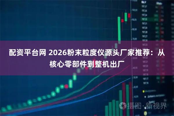 配资平台网 2026粉末粒度仪源头厂家推荐：从核心零部件到整机出厂