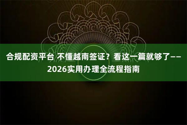 合规配资平台 不懂越南签证？看这一篇就够了——2026实用办理全流程指南