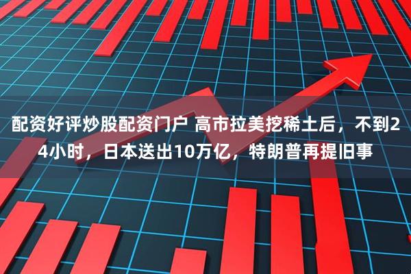 配资好评炒股配资门户 高市拉美挖稀土后，不到24小时，日本送出10万亿，特朗普再提旧事