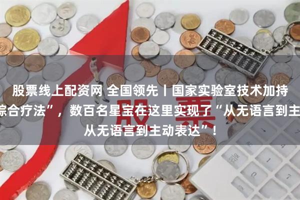 股票线上配资网 全国领先丨国家实验室技术加持的“麻醉综合疗法”，数百名星宝在这里实现了“从无语言到主动表达”！