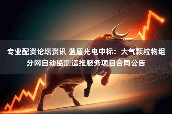 专业配资论坛资讯 蓝盾光电中标：大气颗粒物组分网自动监测运维服务项目合同公告