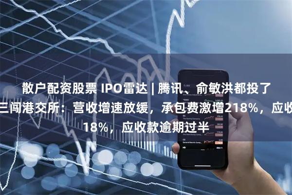 散户配资股票 IPO雷达 | 腾讯、俞敏洪都投了！科拓股份三闯港交所：营收增速放缓，承包费激增218%，应收款逾期过半