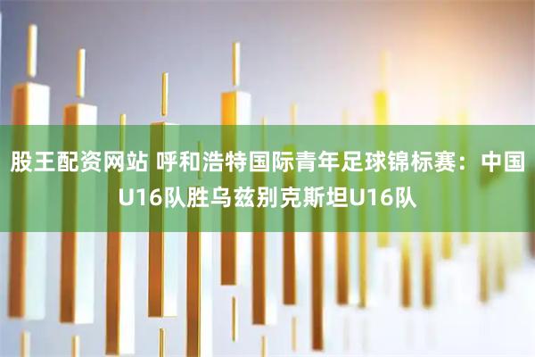 股王配资网站 呼和浩特国际青年足球锦标赛：中国U16队胜乌兹别克斯坦U16队