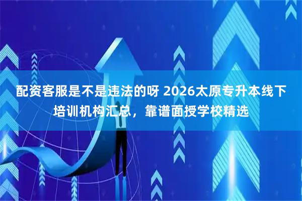 配资客服是不是违法的呀 2026太原专升本线下培训机构汇总，靠谱面授学校精选