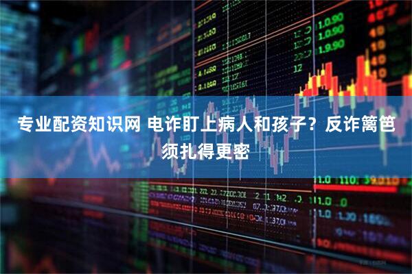 专业配资知识网 电诈盯上病人和孩子？反诈篱笆须扎得更密