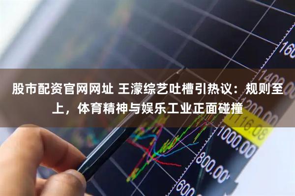 股市配资官网网址 王濛综艺吐槽引热议:规则至上,体育精神与娱乐工业正面碰撞