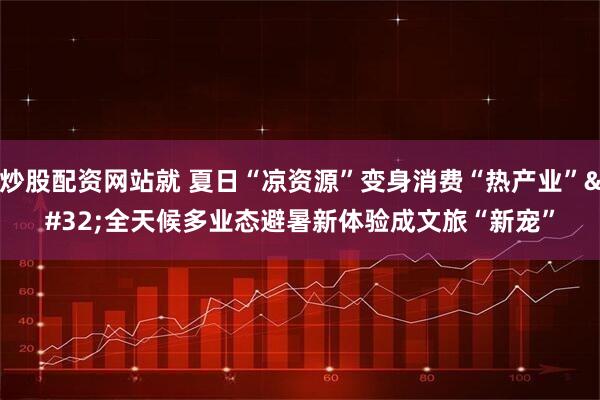 炒股配资网站就 夏日“凉资源”变身消费“热产业” 全天候多业态避暑新体验成文旅“新宠”